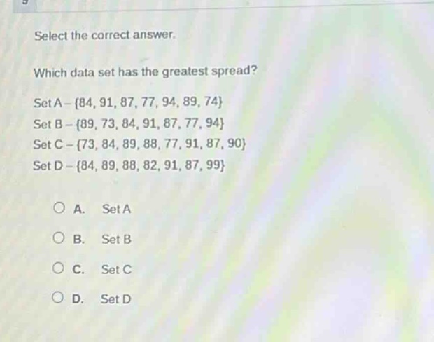 select the correct answer.\nwhich data set has the greatest spread?\nset a - {84, 91, 87, 77, 94, 89, 74}\nset b - {89, 73, 84, 91, 87, 77, 94}\nset c - {73, 84, 89, 88, 77, 91, 87, 90}\nset d - {84, 89, 88, 82, 91, 87, 99}\n\na. set a\nb. set b\nc. set c\nd. set d