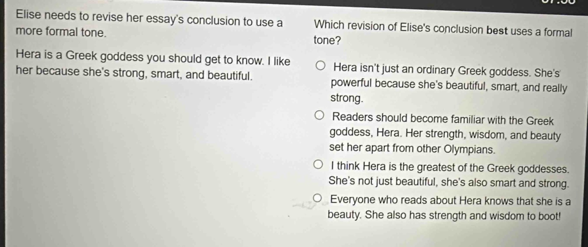 elise needs to revise her essay’s conclusion to use a more formal tone. hera is a greek goddess you should get to know. i like her because she’s strong, smart, and beautiful. which revision of elises conclusion best uses a formal tone? hera isn’t just an ordinary greek goddess. she’s powerful because she’s beautiful, smart, and really strong. readers should become familiar with the greek goddess, hera. her strength, wisdom, and beauty set her apart from other olympians. i think hera is the greatest of the greek goddesses. she’s not just beautiful, she’s also smart and strong. everyone who reads about hera knows that she is a beauty. she also has strength and wisdom to boot!