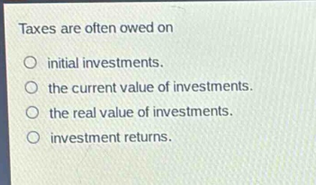 taxes are often owed on\n○ initial investments.\n○ the current value of investments.\n○ the real value of investments.\n○ investment returns.