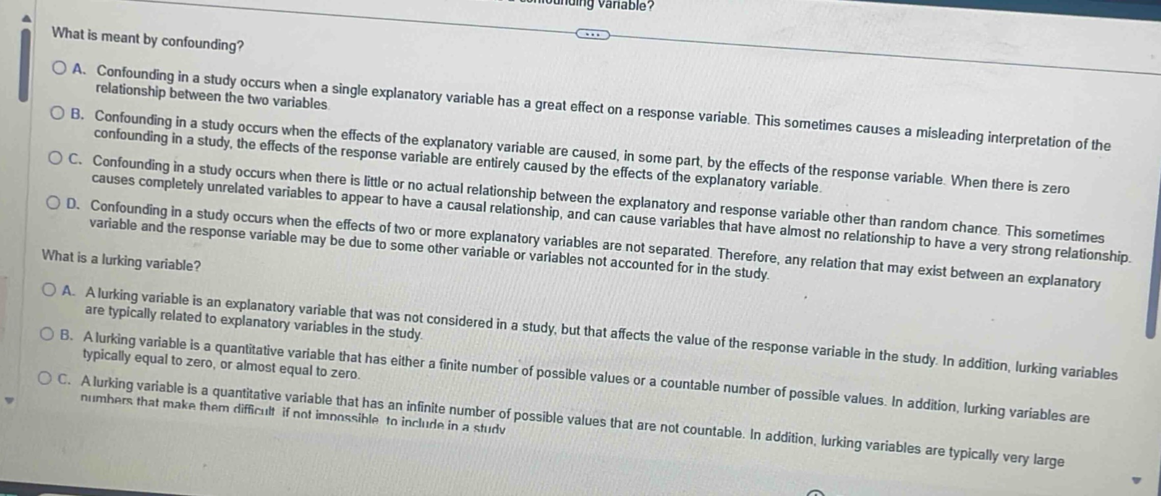 what is meant by confounding?\na. confounding in a study occurs when a single explanatory variable has a great effect on a response variable. this sometimes causes a misleading interpretation of the relationship between the two variables\nb. confounding in a study occurs when the effects of the explanatory variable are caused, in some part, by the effects of the response variable. when there is zero confounding in a study, the effects of the response variable are entirely caused by the effects of the explanatory variable.\nc. confounding in a study occurs when there is little or no actual relationship between the explanatory and response variable other than random chance. this sometimes causes completely unrelated variables to appear to have a causal relationship, and can cause variables that have almost no relationship to have a very strong relationship.\nd. confounding in a study occurs when the effects of two or more explanatory variables are not separated. therefore, any relation that may exist between an explanatory variable and the response variable may be due to some other variable or variables not accounted for in the study.\nwhat is a lurking variable?\na. a lurking variable is an explanatory variable that was not considered in a study, but that affects the value of the response variable in the study. lurking variables are typically related to explanatory variables in the study.\nb. a lurking variable is a quantitative variable that has either a finite number of possible values or a countable number of possible values. in addition, lurking variables are typically equal to zero, or almost equal to zero.\nc. a lurking variable is a quantitative variable that has an infinite number of possible values that are not countable. in addition, lurking variables are typically very large numbers that make them difficult if not impossible to include in a study