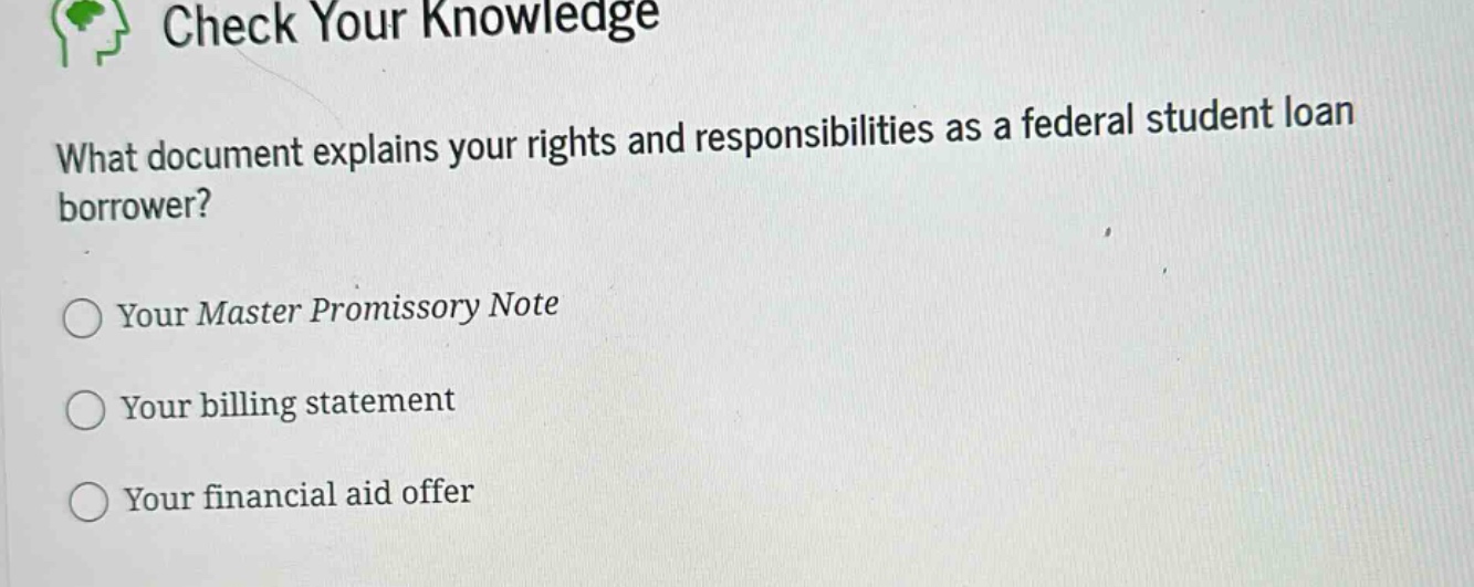 check your knowledge\nwhat document explains your rights and responsibilities as a federal student loan borrower?\nyour master promissory note\nyour billing statement\nyour financial aid offer