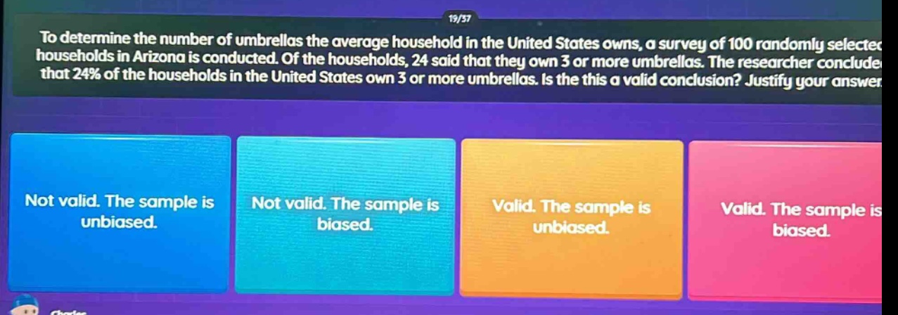 to determine the number of umbrellas the average household in the united states owns, a survey of 100 randomly selected households in arizona is conducted. of the households, 24 said that they own 3 or more umbrellas. the researcher concluded that 24% of the households in the united states own 3 or more umbrellas. is the this a valid conclusion? justify your answer. not valid. the sample is unbiased. not valid. the sample is biased. valid. the sample is unbiased. valid. the sample is biased.