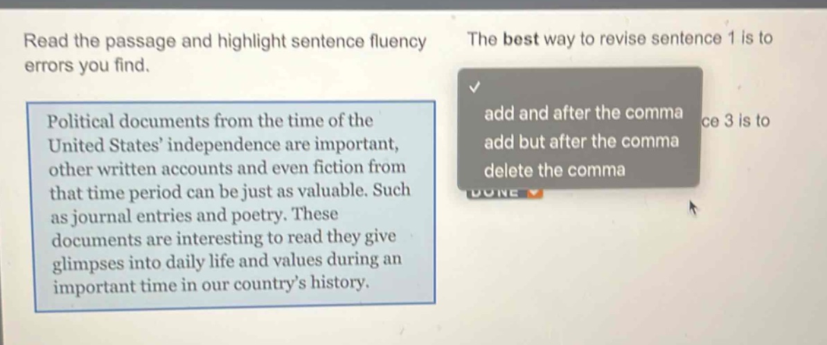read the passage and highlight sentence fluency errors you find. political documents from the time of the united states’ independence are important, other written accounts and even fiction from that time period can be just as valuable. such as journal entries and poetry. these documents are interesting to read they give glimpses into daily life and values during an important time in our country’s history. the best way to revise sentence 1 is to add and after the comma add but after the comma delete the comma