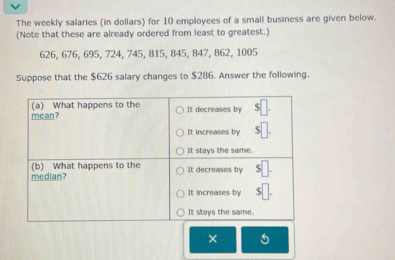 the weekly salaries (in dollars) for 10 employees of a small business are given below. (note that these are already ordered from least to greatest.) 626, 676, 695, 724, 745, 815, 845, 847, 862, 1005 suppose that the $626 salary changes to $286. answer the following. (a) what happens to the mean? it decreases by $ . it increases by $ . it stays the same. (b) what happens to the median? it decreases by $ . it increases by $ . it stays the same.