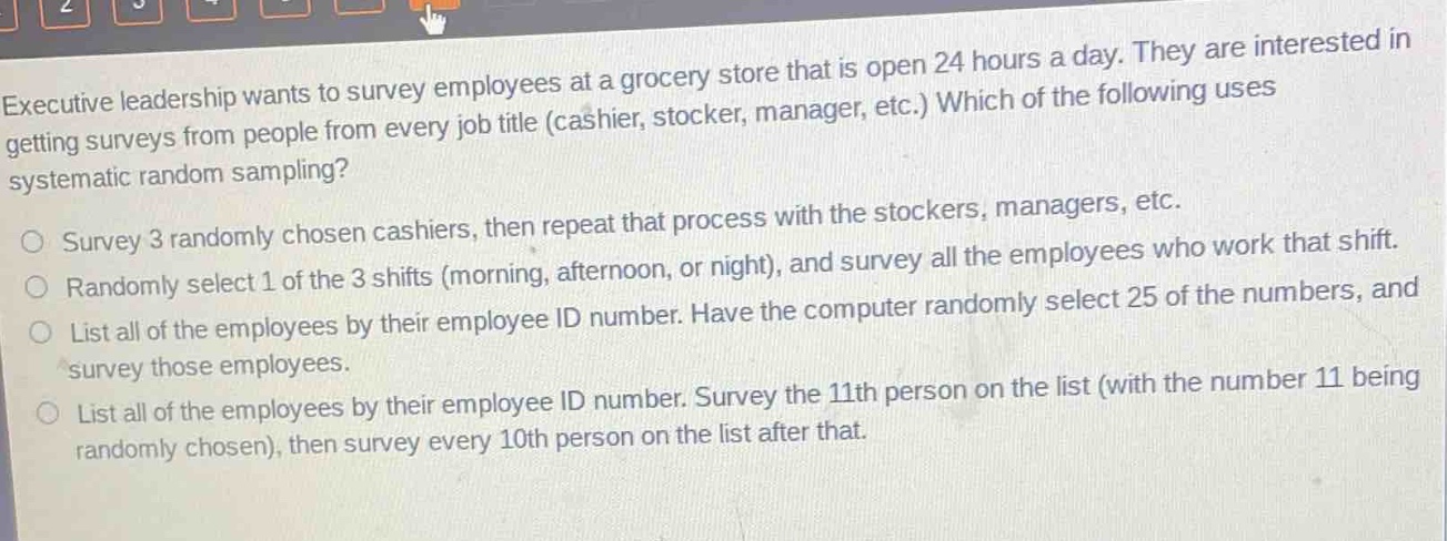 executive leadership wants to survey employees at a grocery store that is open 24 hours a day. they are interested in getting surveys from people from every job title (cashier, stocker, manager, etc.) which of the following uses systematic random sampling?\no survey 3 randomly chosen cashiers, then repeat that process with the stockers, managers, etc.\no randomly select 1 of the 3 shifts (morning, afternoon, or night), and survey all the employees who work that shift.\no list all of the employees by their employee id number. have the computer randomly select 25 of the numbers, and survey those employees.\no list all of the employees by their employee id number. survey the 11th person on the list (with the number 11 being randomly chosen), then survey every 10th person on the list after that.