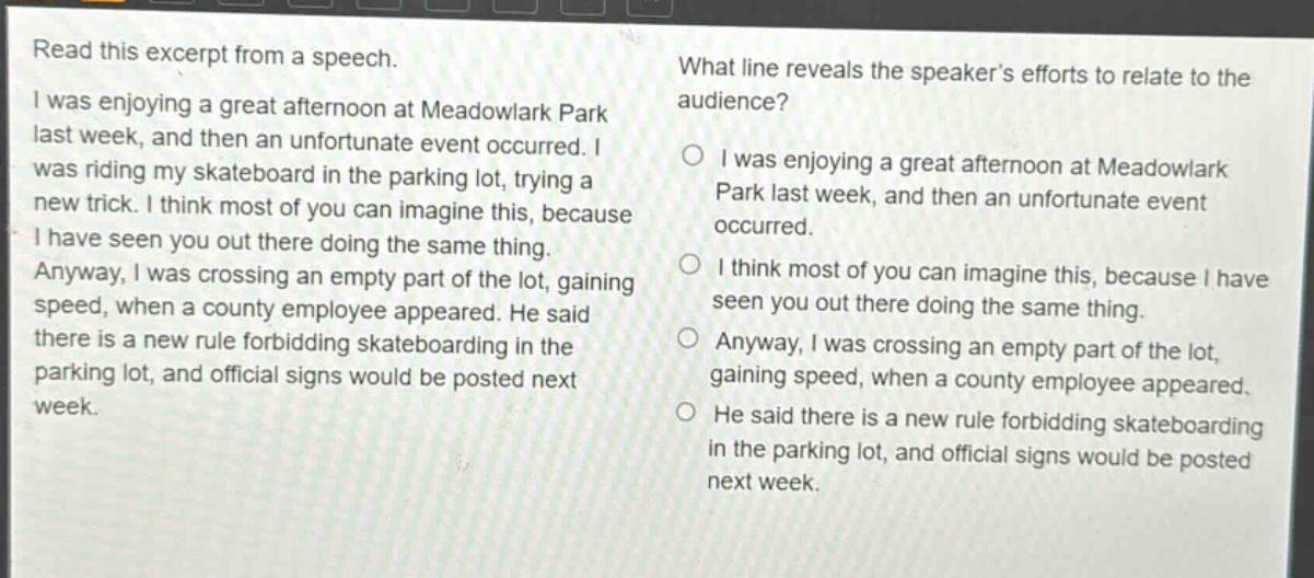 read this excerpt from a speech. i was enjoying a great afternoon at meadowlark park last week, and then an unfortunate event occurred. i was riding my skateboard in the parking lot, trying a new trick. i think most of you can imagine this, because i have seen you out there doing the same thing. anyway, i was crossing an empty part of the lot, gaining speed, when a county employee appeared. he said there is a new rule forbidding skateboarding in the parking lot, and official signs would be posted next week. what line reveals the speaker’s efforts to relate to the audience? i was enjoying a great afternoon at meadowlark park last week, and then an unfortunate event occurred. i think most of you can imagine this, because i have seen you out there doing the same thing. anyway, i was crossing an empty part of the lot, gaining speed, when a county employee appeared. he said there is a new rule forbidding skateboarding in the parking lot, and official signs would be posted next week.