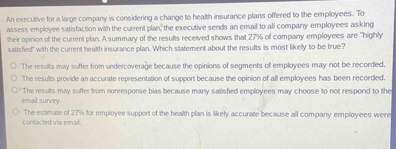 an executive for a large company is considering a change to health insurance plans offered to the employees. to assess employee satisfaction with the current plan, the executive sends an email to all company employees asking their opinion of the current plan. a summary of the results received shows that 27% of company employees are \highly satisfied\ with the current health insurance plan. which statement about the results is most likely to be true?\nthe results may suffer from undercoverage because the opinions of segments of employees may not be recorded.\nthe results provide an accurate representation of support because the opinion of all employees has been recorded.\nthe results may suffer from nonresponse bias because many satisfied employees may choose to not respond to the email survey.\nthe estimate of 27% for employee support of the health plan is likely accurate because all company employees were contacted via email.