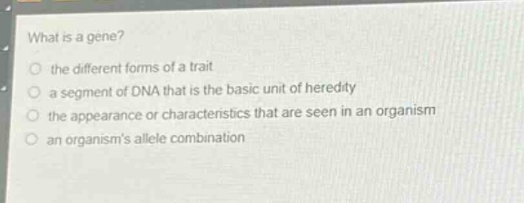 what is a gene?\n the different forms of a trait\n a segment of dna that is the basic unit of heredity\n the appearance or characteristics that are seen in an organism\n an organisms allele combination