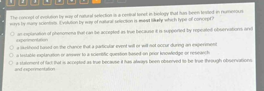 the concept of evolution by way of natural selection is a central tenet in biology that has been tested in numerous ways by many scientists. evolution by way of natural selection is most likely which type of concept?\n an explanation of phenomena that can be accepted as true because it is supported by repeated observations and experimentation\n a likelihood based on the chance that a particular event will or will not occur during an experiment\n a testable explanation or answer to a scientific question based on prior knowledge or research\n a statement of fact that is accepted as true because it has always been observed to be true through observations and experimentation