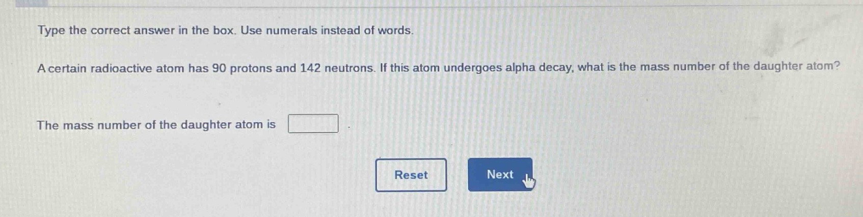 type the correct answer in the box. use numerals instead of words. a certain radioactive atom has 90 protons and 142 neutrons. if this atom undergoes alpha decay, what is the mass number of the daughter atom? the mass number of the daughter atom is