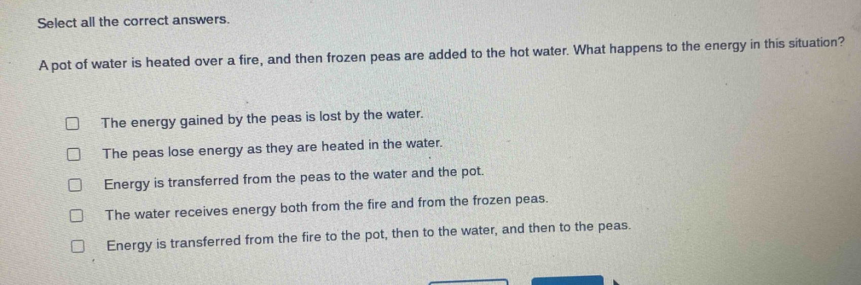 select all the correct answers. a pot of water is heated over a fire, and then frozen peas are added to the hot water. what happens to the energy in this situation? the energy gained by the peas is lost by the water. the peas lose energy as they are heated in the water. energy is transferred from the peas to the water and the pot. the water receives energy both from the fire and from the frozen peas. energy is transferred from the fire to the pot, then to the water, and then to the peas.