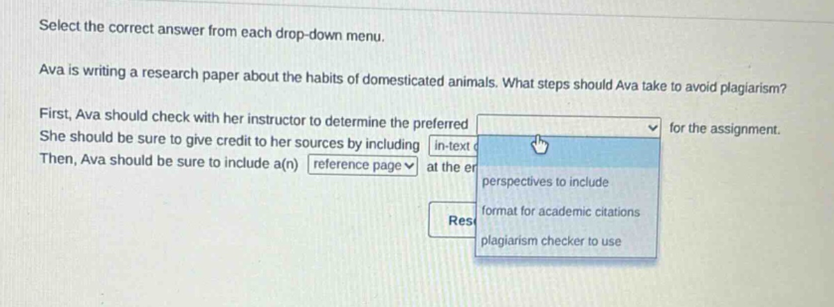 select the correct answer from each drop - down menu. ava is writing a research paper about the habits of domesticated animals. what steps should ava take to avoid plagiarism? first, ava should check with her instructor to determine the preferred for the assignment. she should be sure to give credit to her sources by including in - text. then, ava should be sure to include a(n) reference page at the end.