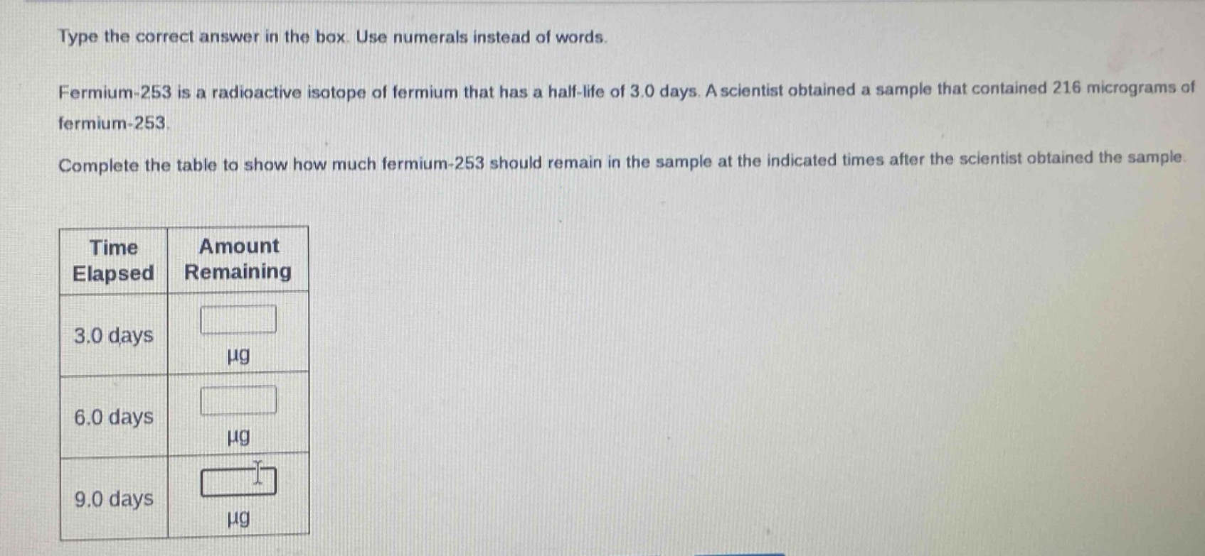 type the correct answer in the box. use numerals instead of words.\nfermium - 253 is a radioactive isotope of fermium that has a half - life of 3.0 days. a scientist obtained a sample that contained 216 micrograms of fermium - 253.\ncomplete the table to show how much fermium - 253 should remain in the sample at the indicated times after the scientist obtained the sample.\n| time elapsed | amount remaining |\n| ---- | ---- |\n| 3.0 days | μg |\n| 6.0 days | μg |\n| 9.0 days | μg |