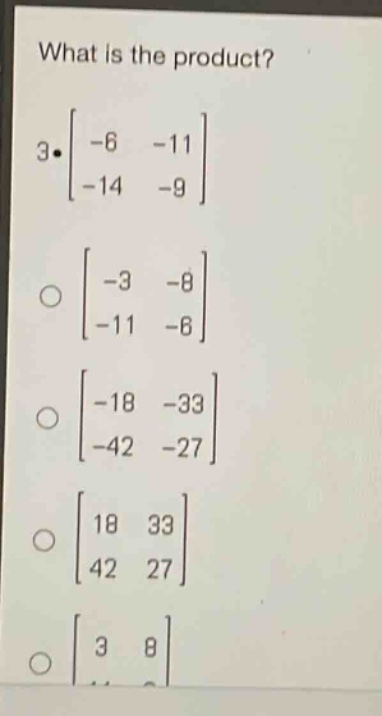 what is the product?\n3·\\(\\begin{bmatrix}-6&-11\\\\-14&-9\\end{bmatrix}\\)\n\\(\\begin{bmatrix}-3&-8\\\\-11&-6\\end{bmatrix}\\)\n\\(\\begin{bmatrix}-18&-33\\\\-42&-27\\end{bmatrix}\\)\n\\(\\begin{bmatrix}18&33\\\\42&27\\end{bmatrix}\\)\n\\(\\begin{bmatrix}3&8\\\\11&6\\end{bmatrix}\\)