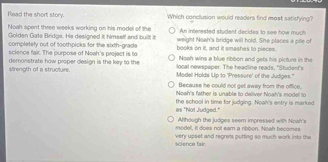 read the short story. noah spent three weeks working on his model of the golden gate bridge. he designed it himself and built it completely out of toothpicks for the sixth - grade science fair. the purpose of noahs project is to demonstrate how proper design is the key to the strength of a structure. which conclusion would readers find most satisfying? an interested student decides to see how much weight noahs bridge will hold. she places a pile of books on it, and it smashes to pieces. noah wins a blue ribbon and gets his picture in the local newspaper. the headline reads, \students model holds up to pressure of the judges.\ because he could not get away from the office, noahs father is unable to deliver noahs model to the school in time for judging. noahs entry is marked as \not judged.\ although the judges seem impressed with noahs model, it does not earn a ribbon. noah becomes very upset and regrets putting so much work into the science fair.