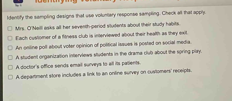identify the sampling designs that use voluntary response sampling. check all that apply. mrs. o’neill asks all her seventh - period students about their study habits. each customer of a fitness club is interviewed about their health as they exit. an online poll about voter opinion of political issues is posted on social media. a student organization interviews students in the drama club about the spring play. a doctor’s office sends email surveys to all its patients. a department store includes a link to an online survey on customers’ receipts.