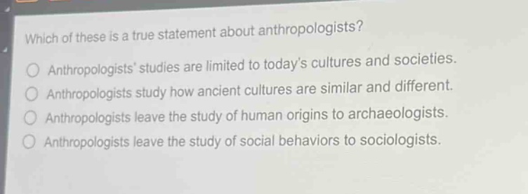 which of these is a true statement about anthropologists?\nanthropologists studies are limited to todays cultures and societies.\nanthropologists study how ancient cultures are similar and different.\nanthropologists leave the study of human origins to archaeologists.\nanthropologists leave the study of social behaviors to sociologists.