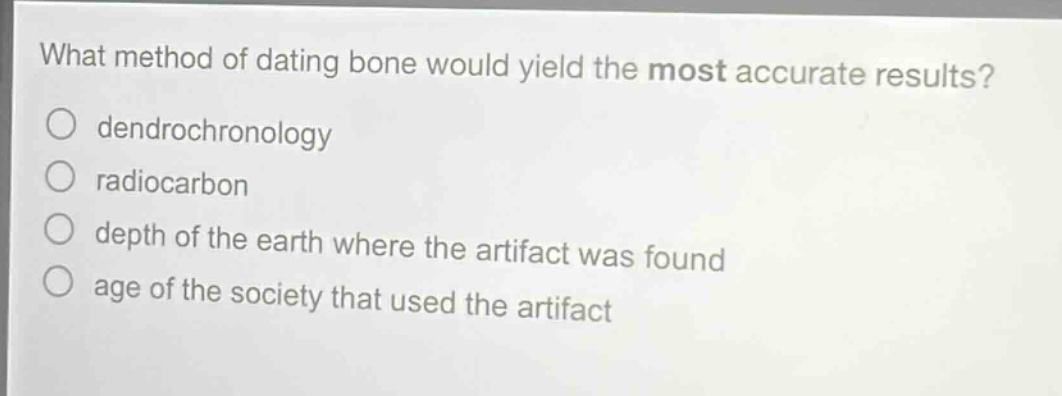 what method of dating bone would yield the most accurate results?\ndendrochronology\nradiocarbon\ndepth of the earth where the artifact was found\nage of the society that used the artifact
