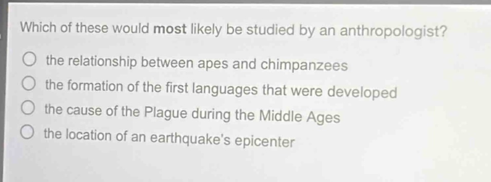 which of these would most likely be studied by an anthropologist?\no the relationship between apes and chimpanzees\no the formation of the first languages that were developed\no the cause of the plague during the middle ages\no the location of an earthquakes epicenter