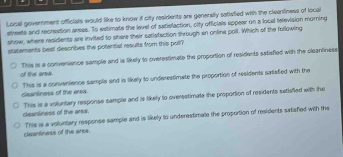 local government officials would like to know if city residents are generally satisfied with the cleanliness of local streets and recreation areas. to estimate the level of satisfaction, city officials appear on a local television morning show, where residents are invited to share their satisfaction through an online poll. which of the following statements best describes the potential results from this poll?\nthis is a convenience sample and is likely to overestimate the proportion of residents satisfied with the cleanliness of the area.\nthis is a convenience sample and is likely to underestimate the proportion of residents satisfied with the cleanliness of the area.\nthis is a voluntary response sample and is likely to overestimate the proportion of residents satisfied with the cleanliness of the area.\nthis is a voluntary response sample and is likely to underestimate the proportion of residents satisfied with the cleanliness of the area.