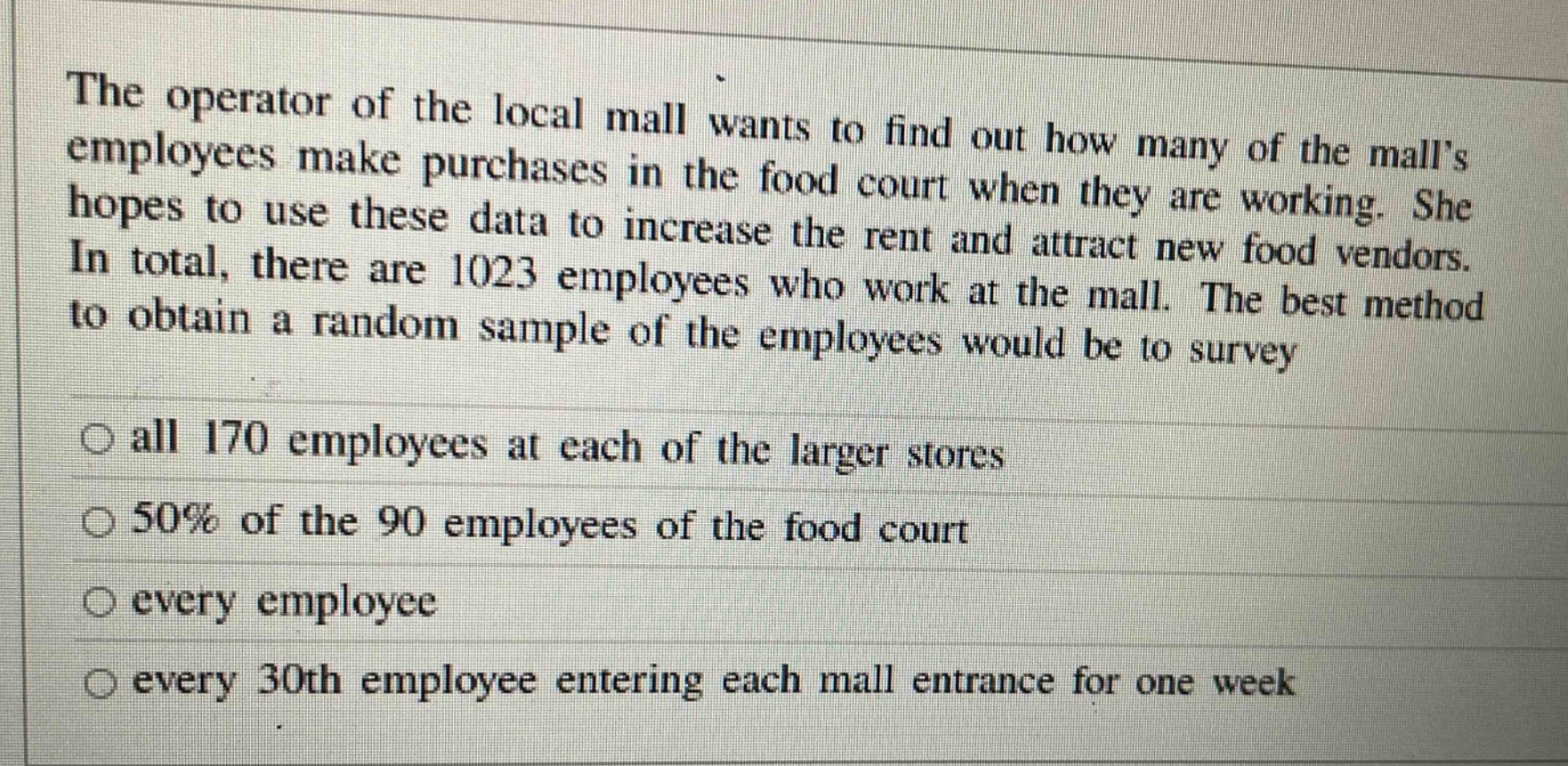 the operator of the local mall wants to find out how many of the malls employees make purchases in the food court when they are working. she hopes to use these data to increase the rent and attract new food vendors. in total, there are 1023 employees who work at the mall. the best method to obtain a random sample of the employees would be to survey\n○ all 170 employees at each of the larger stores\n○ 50% of the 90 employees of the food court\n○ every employee\n○ every 30th employee entering each mall entrance for one week
