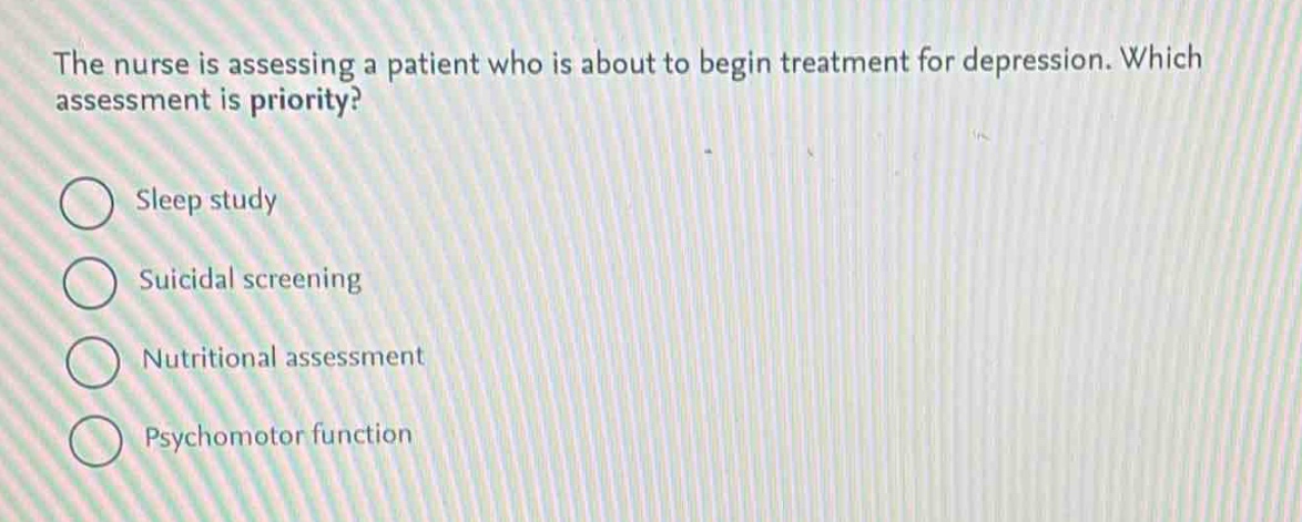 the nurse is assessing a patient who is about to begin treatment for depression. which assessment is priority?\nsleep study\nsuicidal screening\nnutritional assessment\npsychomotor function