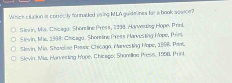 which citation is correctly formatted using mla guidelines for a book source?\nslevin, mia. chicago: shoreline press, 1998. harvesting hope. print.\nslevin, mia. 1998: chicago. shoreline press harvesting hope. print.\nslevin, mia. shoreline press: chicago. harvesting hope, 1998. print.\nslevin, mia. shoreline press: chicago. harvesting hope, 1998. print.\nslevin, mia. harvesting hope. chicago: shoreline press, 1998. print.