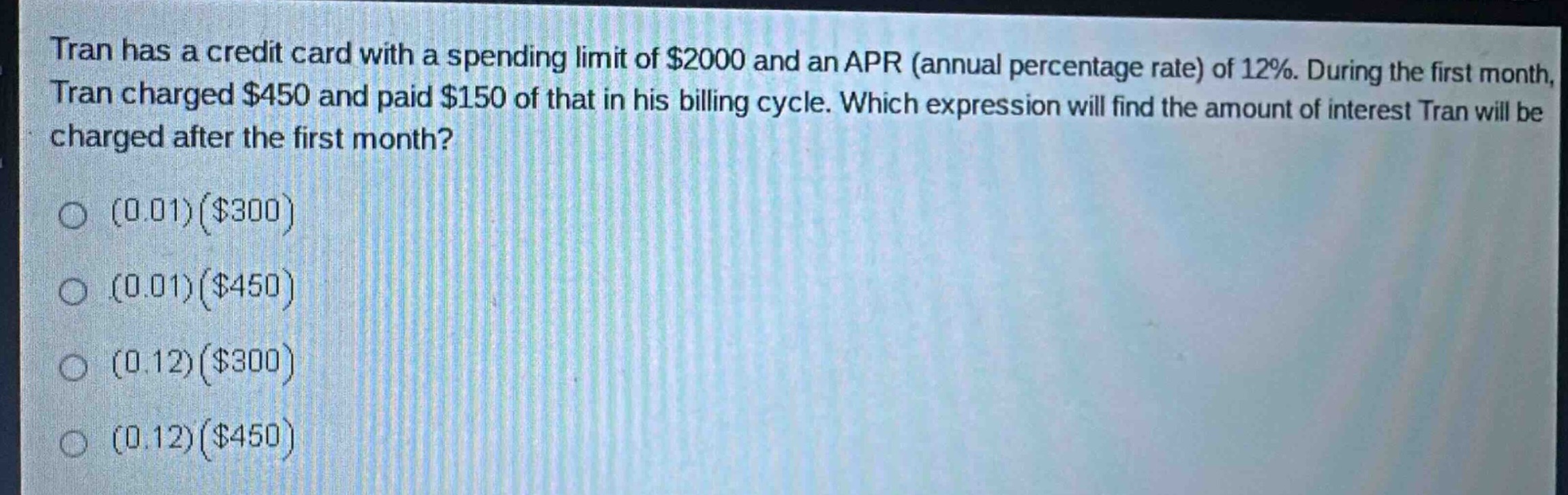 tran has a credit card with a spending limit of $2000 and an apr (annual percentage rate) of 12%. during the first month, tran charged $450 and paid $150 of that in his billing cycle. which expression will find the amount of interest tran will be charged after the first month? (0.01)($300) (0.01)($450) (0.12)($300) (0.12)($450)