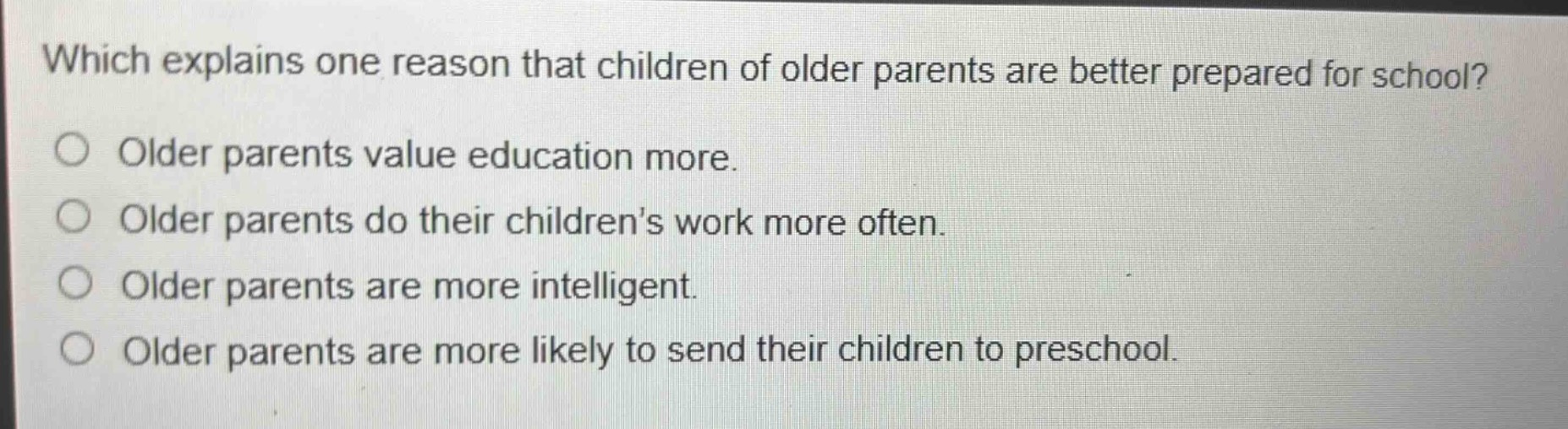 which explains one reason that children of older parents are better prepared for school?\no older parents value education more.\no older parents do their childrens work more often.\no older parents are more intelligent.\no older parents are more likely to send their children to preschool.