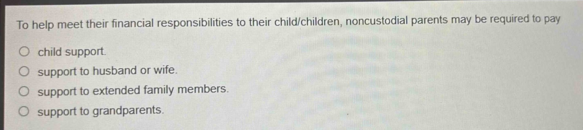 to help meet their financial responsibilities to their child/children, noncustodial parents may be required to pay\n○ child support.\n○ support to husband or wife.\n○ support to extended family members.\n○ support to grandparents.