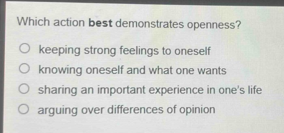 which action best demonstrates openness?\nkeeping strong feelings to oneself\nknowing oneself and what one wants\nsharing an important experience in one’s life\narguing over differences of opinion