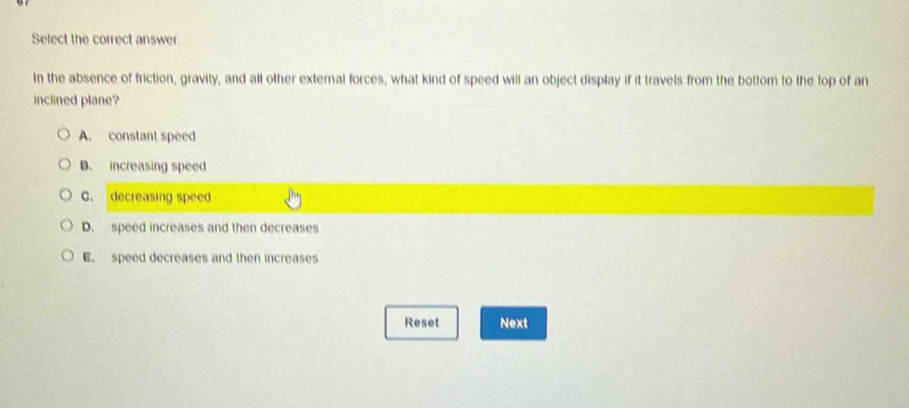 select the correct answer.\nin the absence of friction, gravity, and all other external forces, what kind of speed will an object display if it travels from the bottom to the top of an inclined plane?\na. constant speed\nb. increasing speed\nc. decreasing speed\nd. speed increases and then decreases\ne. speed decreases and then increases