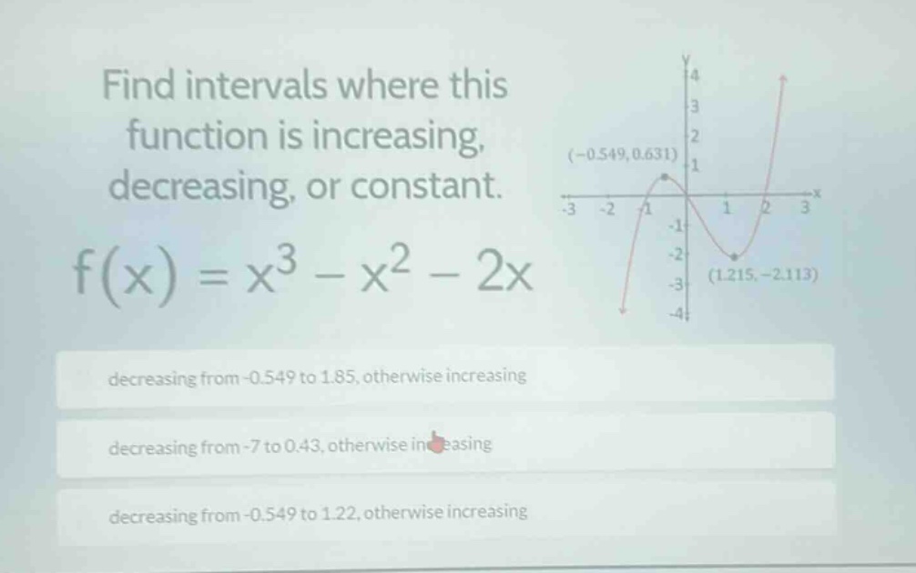 find intervals where this function is increasing, decreasing, or constant. f(x)=x^{3}-x^{2}-2x decreasing from -0.549 to 1.85, otherwise increasing decreasing from -7 to 0.43, otherwise increasing decreasing from -0.549 to 1.22, otherwise increasing