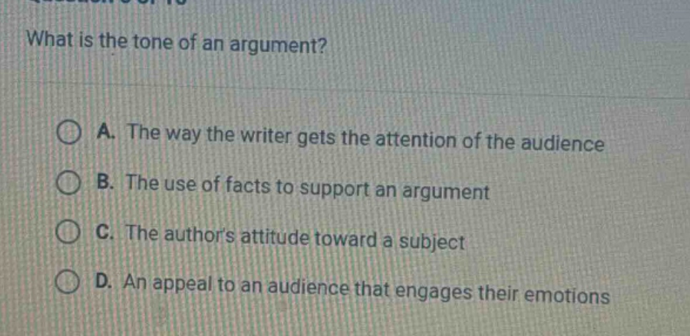 what is the tone of an argument?\n\na. the way the writer gets the attention of the audience\n\nb. the use of facts to support an argument\n\nc. the authors attitude toward a subject\n\nd. an appeal to an audience that engages their emotions
