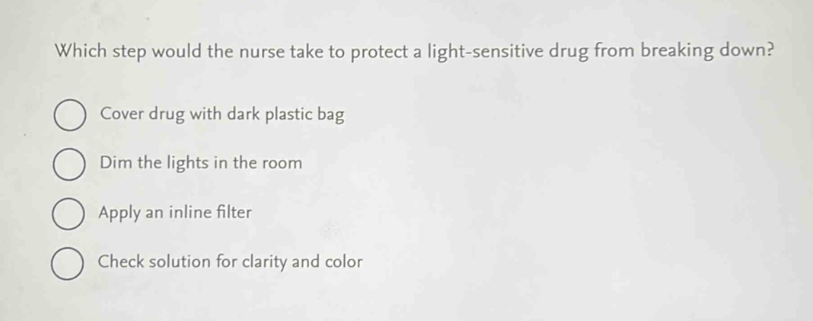which step would the nurse take to protect a light - sensitive drug from breaking down?\ncover drug with dark plastic bag\ndim the lights in the room\napply an inline filter\ncheck solution for clarity and color