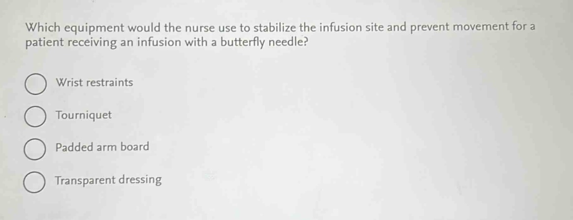 which equipment would the nurse use to stabilize the infusion site and prevent movement for a patient receiving an infusion with a butterfly needle?\nwrist restraints\ntourniquet\npadded arm board\ntransparent dressing