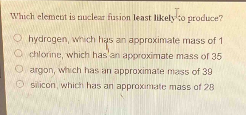 which element is nuclear fusion least likely to produce?\n○ hydrogen, which has an approximate mass of 1\n○ chlorine, which has an approximate mass of 35\n○ argon, which has an approximate mass of 39\n○ silicon, which has an approximate mass of 28