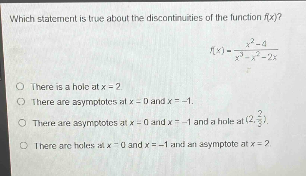 which statement is true about the discontinuities of the function $f(x)$?\n$f(x)=\frac{x^{2}-4}{x^{3}-x^{2}-2x}$\nthere is a hole at $x = 2$.\nthere are asymptotes at $x = 0$ and $x=-1$.\nthere are asymptotes at $x = 0$ and $x=-1$ and a hole at $(2,\frac{2}{3})$.\nthere are holes at $x = 0$ and $x=-1$ and an asymptote at $x = 2$.