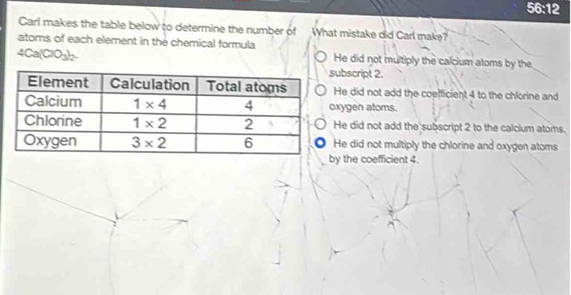 carl makes the table below to determine the number of atoms of each element in the chemical formula 4ca(clo₃)₂. what mistake did carl make? element calculation total atoms calcium 1×4 4 chlorine 1×2 2 oxygen 3×2 6 he did not multiply the calcium atoms by the subscript 2. he did not add the coefficient 4 to the chlorine and oxygen atoms. he did not add the subscript 2 to the calcium atoms. he did not multiply the chlorine and oxygen atoms by the coefficient 4.