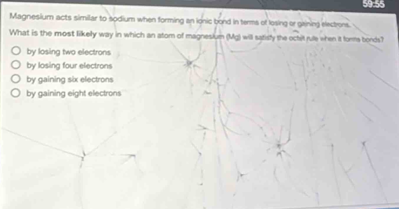 magnesium acts similar to sodium when forming an ionic bond in terms of losing or gaining electrons. what is the most likely way in which an atom of magnesium (mg) will satisfy the octet rule when it forms bonds?\nby losing two electrons\nby losing four electrons\nby gaining six electrons\nby gaining eight electrons