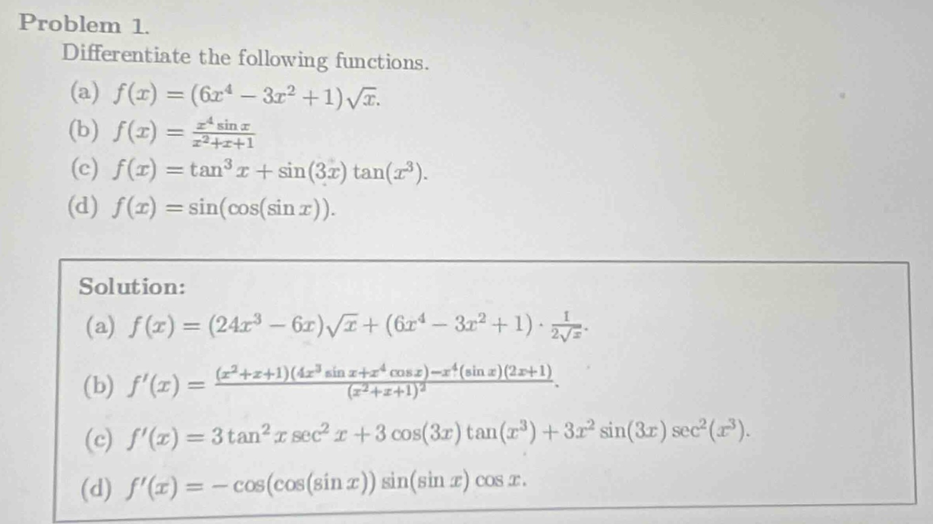 problem 1. differentiate the following functions. (a) $f(x)=(6x^{4}-3x^{2}+1)sqrt{x}$. (b) $f(x)=\frac{x^{4}sin x}{x^{2}+x + 1}$. (c) $f(x)=\tan^{3}x+sin(3x)\tan(x^{3})$. (d) $f(x)=sin(cos(sin x))$. solution: (a) $f(x)=(24x^{3}-6x)sqrt{x}+(6x^{4}-3x^{2}+1)cdot\frac{1}{2sqrt{x}}$. (b) $f^{prime}(x)=\frac{(x^{2}+x + 1)(4x^{3}sin x+x^{4}cos x)-x^{4}(sin x)(2x + 1)}{(x^{2}+x + 1)^{2}}$. (c) $f^{prime}(x)=3\tan^{2}xsec^{2}x+3cos(3x)\tan(x^{3})+3x^{2}sin(3x)sec^{2}(x^{3})$. (d) $f^{prime}(x)=-cos(cos(sin x))sin(sin x)cos x$.