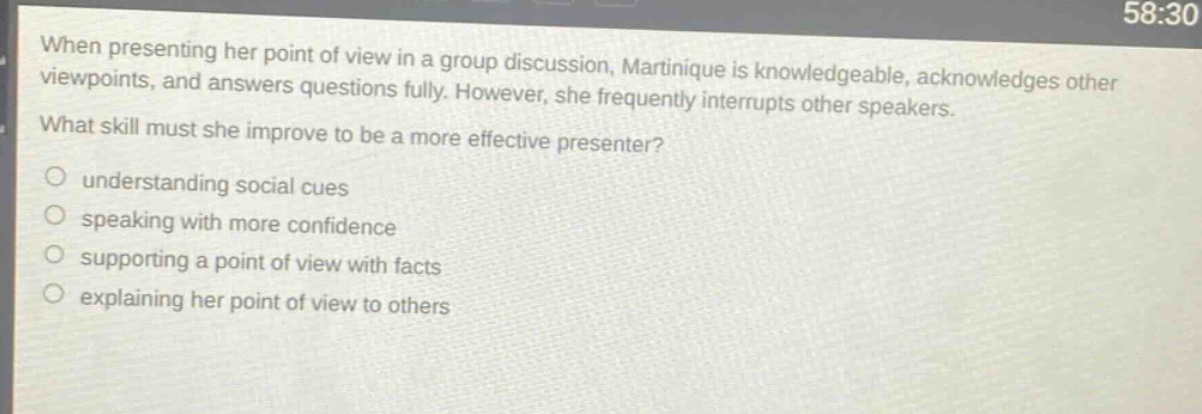 when presenting her point of view in a group discussion, martinique is knowledgeable, acknowledges other viewpoints, and answers questions fully. however, she frequently interrupts other speakers. what skill must she improve to be a more effective presenter?\nunderstanding social cues\nspeaking with more confidence\nsupporting a point of view with facts\nexplaining her point of view to others