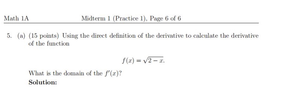 math 1a\nmidterm 1 (practice 1), page 6 of 6\n5. (a) (15 points) using the direct definition of the derivative to calculate the derivative of the function\nf(x)=sqrt{2 - x}.\nwhat is the domain of the (f(x))?\nsolution: