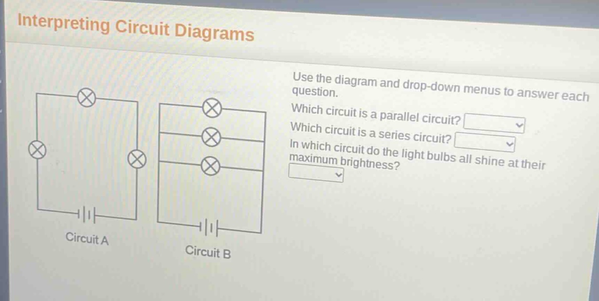 interpreting circuit diagrams\nuse the diagram and drop - down menus to answer each question.\nwhich circuit is a parallel circuit?\nwhich circuit is a series circuit?\nin which circuit do the light bulbs all shine at their maximum brightness?\ncircuit a\ncircuit b