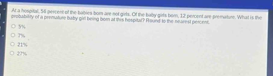 at a hospital, 56 percent of the babies born are not girls. of the baby girls born, 12 percent are premature. what is the probability of a premature baby girl being born at this hospital? round to the nearest percent.\n0 5%\n0 7%\n0 21%\n0 27%
