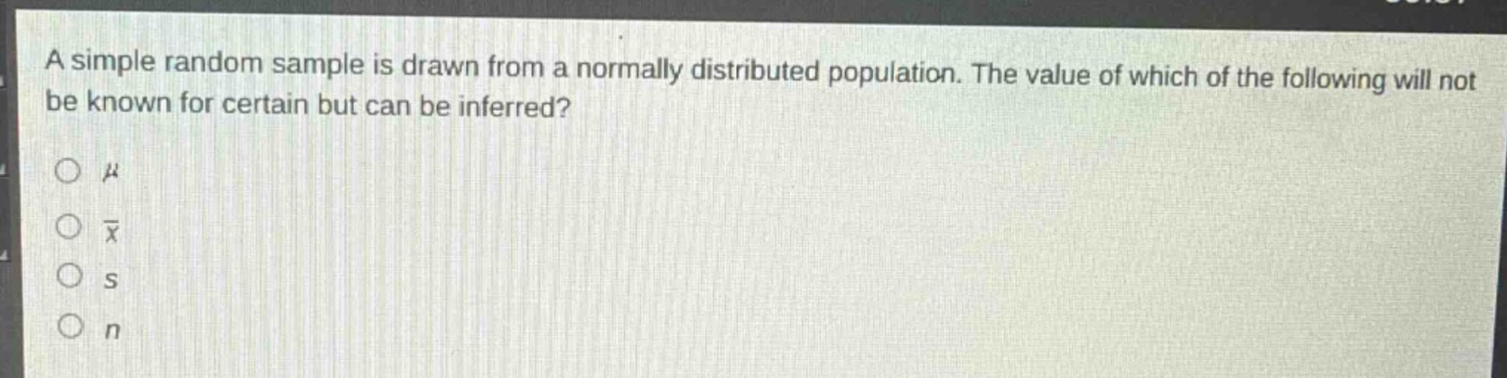 a simple random sample is drawn from a normally distributed population. the value of which of the following will not be known for certain but can be inferred?\n○ $mu$\n○ $\bar{x}$\n○ $s$\n○ $n$
