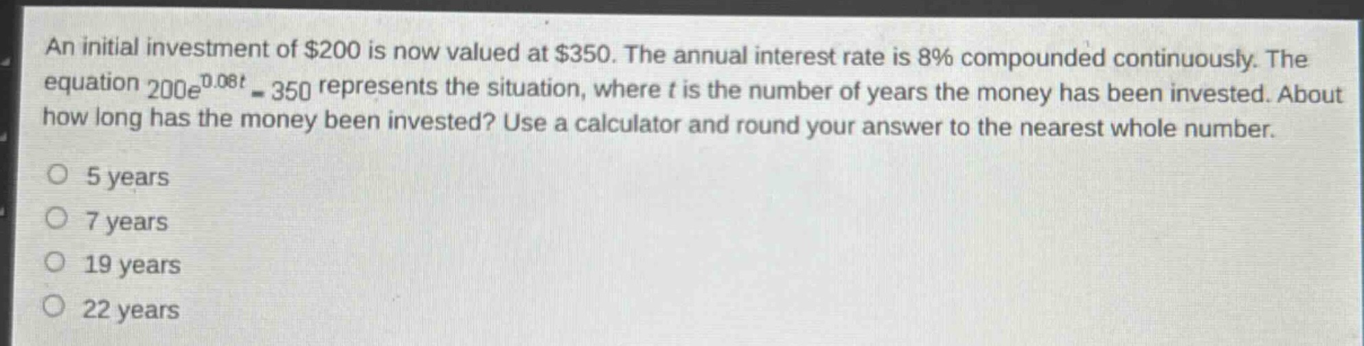 an initial investment of $200 is now valued at $350. the annual interest rate is 8% compounded continuously. the equation $200e^{0.08t}=350$ represents the situation, where $t$ is the number of years the money has been invested. about how long has the money been invested? use a calculator and round your answer to the nearest whole number.\n5 years\n7 years\n19 years\n22 years