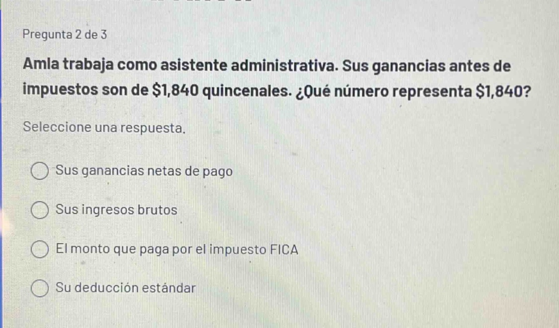 pregunta 2 de 3\namla trabaja como asistente administrativa. sus ganancias antes de impuestos son de $1,840 quincenales. ¿qué número representa $1,840?\nseleccione una respuesta.\nsus ganancias netas de pago\nsus ingresos brutos\nel monto que paga por el impuesto fica\nsu deducción estándar