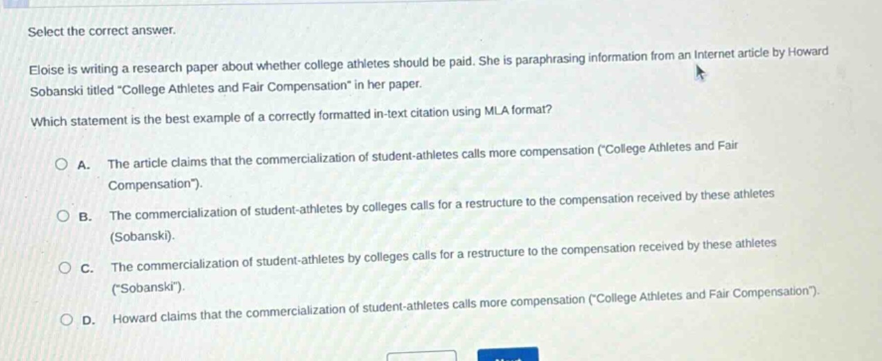 select the correct answer.\neloise is writing a research paper about whether college athletes should be paid. she is paraphrasing information from an internet article by howard sobanski titled \college athletes and fair compensation\ in her paper.\nwhich statement is the best example of a correctly formatted in - text citation using mla format?\na. the article claims that the commercialization of student - athletes calls more compensation (\college athletes and fair compensation\).\nb. the commercialization of student - athletes by colleges calls for a restructure to the compensation received by these athletes (sobanski).\nc. the commercialization of student - athletes by colleges calls for a restructure to the compensation received by these athletes (\sobanski\).\nd. howard claims that the commercialization of student - athletes calls more compensation (\college athletes and fair compensation\).