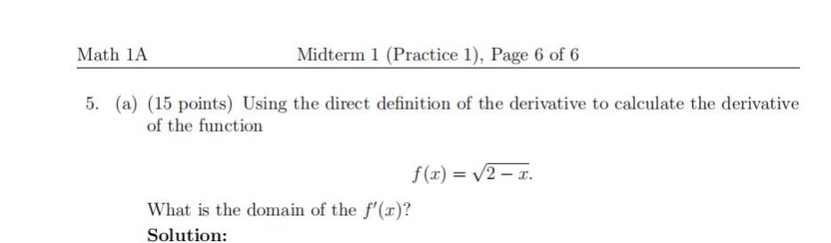 math 1a\nmidterm 1 (practice 1), page 6 of 6\n5. (a) (15 points) using the direct definition of the derivative to calculate the derivative of the function\nf(x)=sqrt{2 - x}.\nwhat is the domain of the (f(x)?)\nsolution: